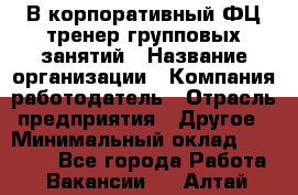 В корпоративный ФЦ тренер групповых занятий › Название организации ­ Компания-работодатель › Отрасль предприятия ­ Другое › Минимальный оклад ­ 13 500 - Все города Работа » Вакансии   . Алтай респ.